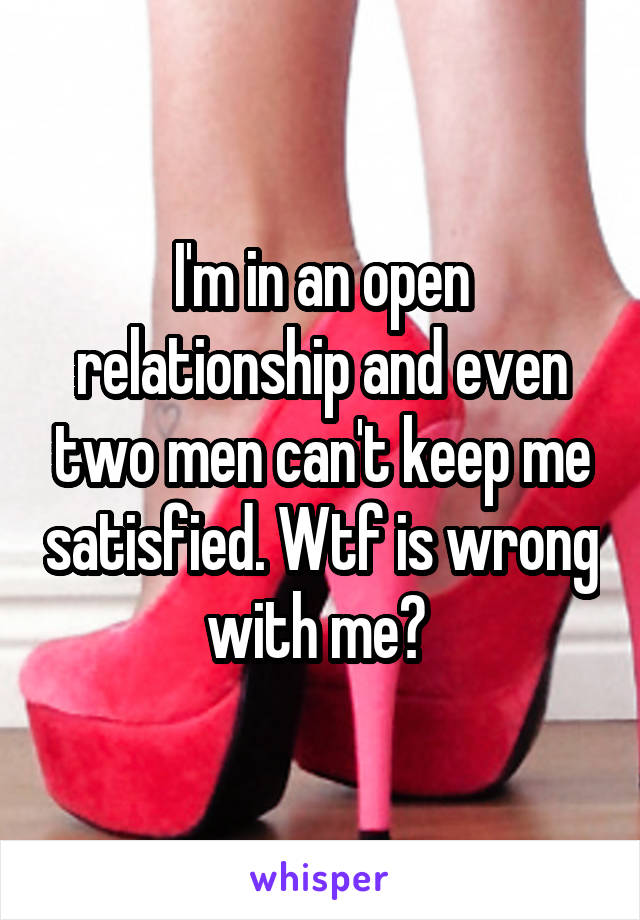 I'm in an open relationship and even two men can't keep me satisfied. Wtf is wrong with me? 