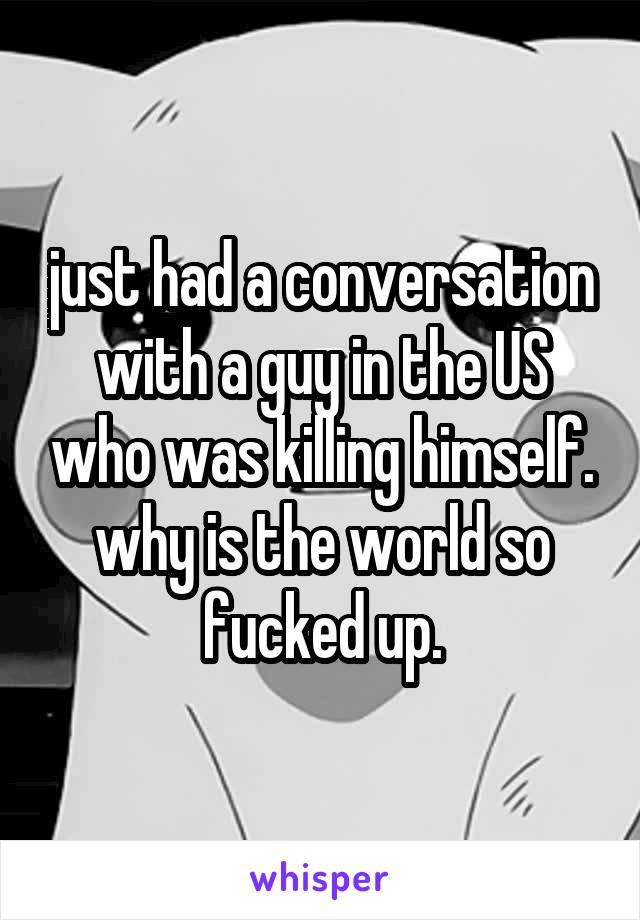 just had a conversation with a guy in the US who was killing himself. why is the world so fucked up.