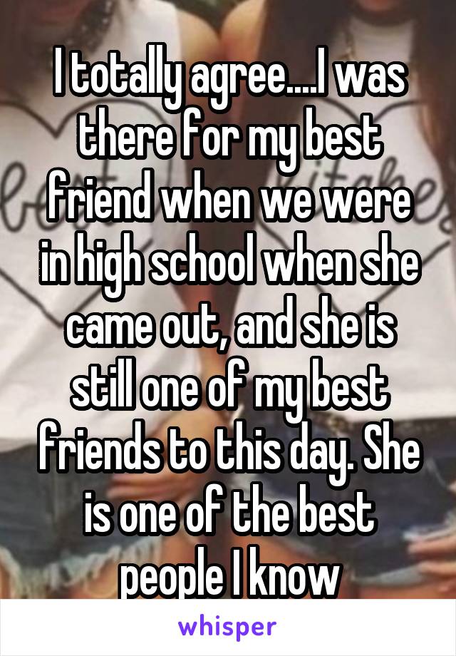 I totally agree....I was there for my best friend when we were in high school when she came out, and she is still one of my best friends to this day. She is one of the best people I know