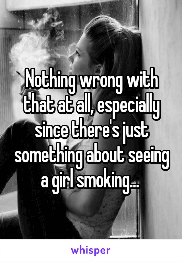 Nothing wrong with that at all, especially since there's just something about seeing a girl smoking... 