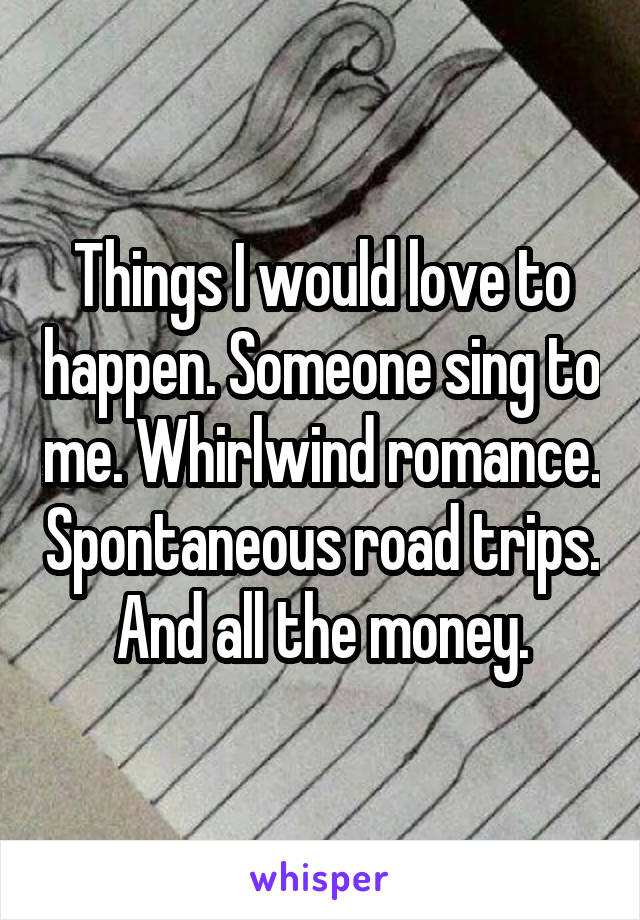 Things I would love to happen. Someone sing to me. Whirlwind romance. Spontaneous road trips. And all the money.