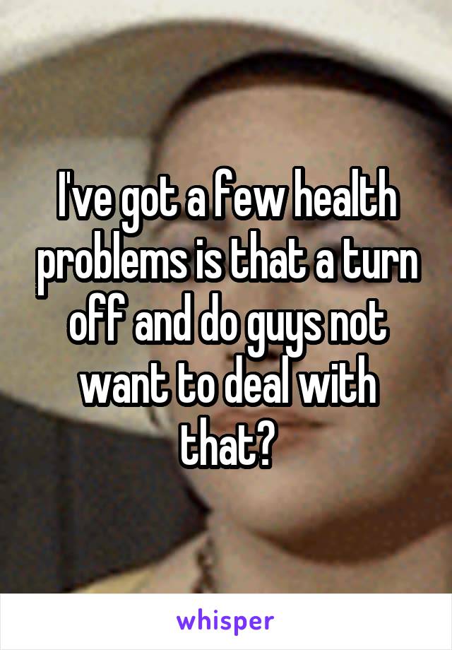 I've got a few health problems is that a turn off and do guys not want to deal with that?