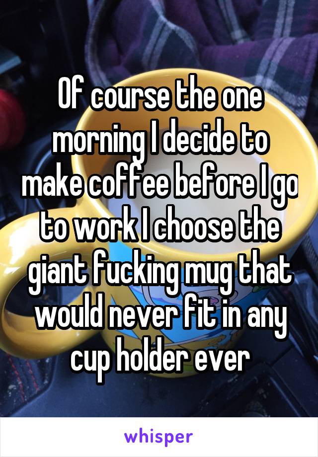 Of course the one morning I decide to make coffee before I go to work I choose the giant fucking mug that would never fit in any cup holder ever