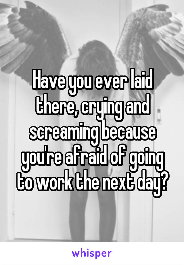 Have you ever laid there, crying and screaming because you're afraid of going to work the next day?