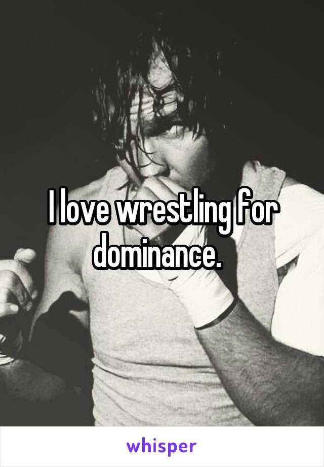 I love wrestling for dominance.  