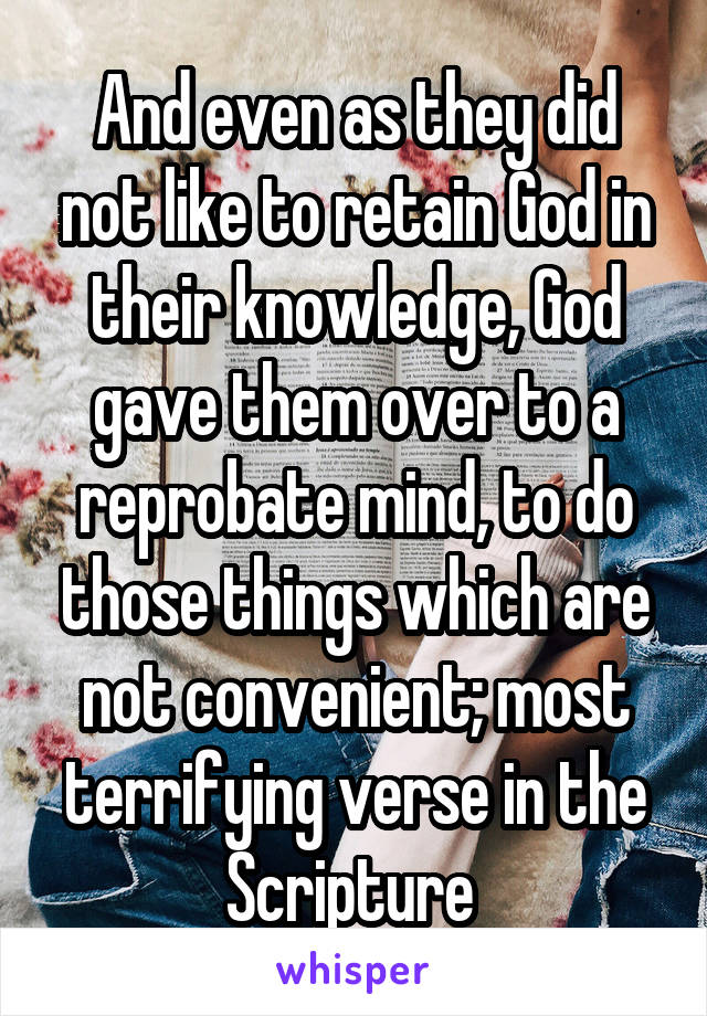 And even as they did not like to retain God in their knowledge, God gave them over to a reprobate mind, to do those things which are not convenient; most terrifying verse in the Scripture 