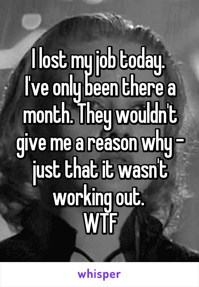 I lost my job today. 
I've only been there a month. They wouldn't give me a reason why - just that it wasn't working out. 
WTF