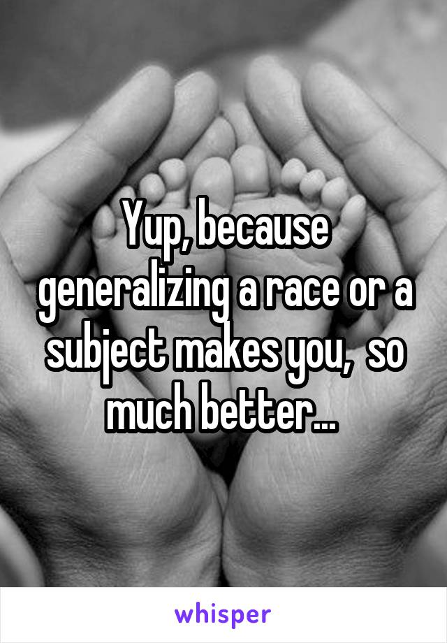 Yup, because generalizing a race or a subject makes you,  so much better... 