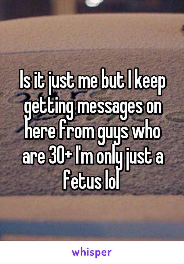 Is it just me but I keep getting messages on here from guys who are 30+ I'm only just a fetus lol 