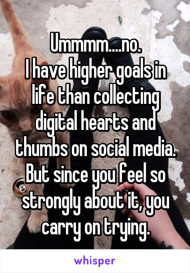 Ummmm....no.
I have higher goals in life than collecting digital hearts and thumbs on social media.
But since you feel so strongly about it, you carry on trying.