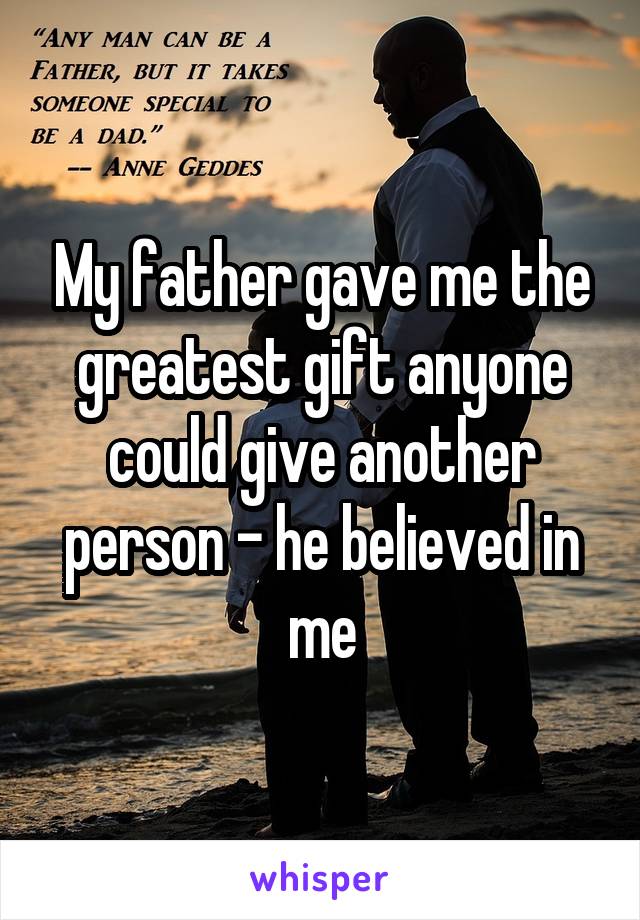 My father gave me the greatest gift anyone could give another person - he believed in me