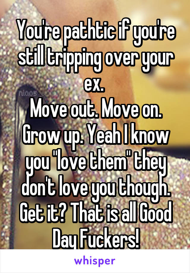 You're pathtic if you're still tripping over your ex. 
Move out. Move on. Grow up. Yeah I know you "love them" they don't love you though. Get it? That is all Good Day Fuckers!