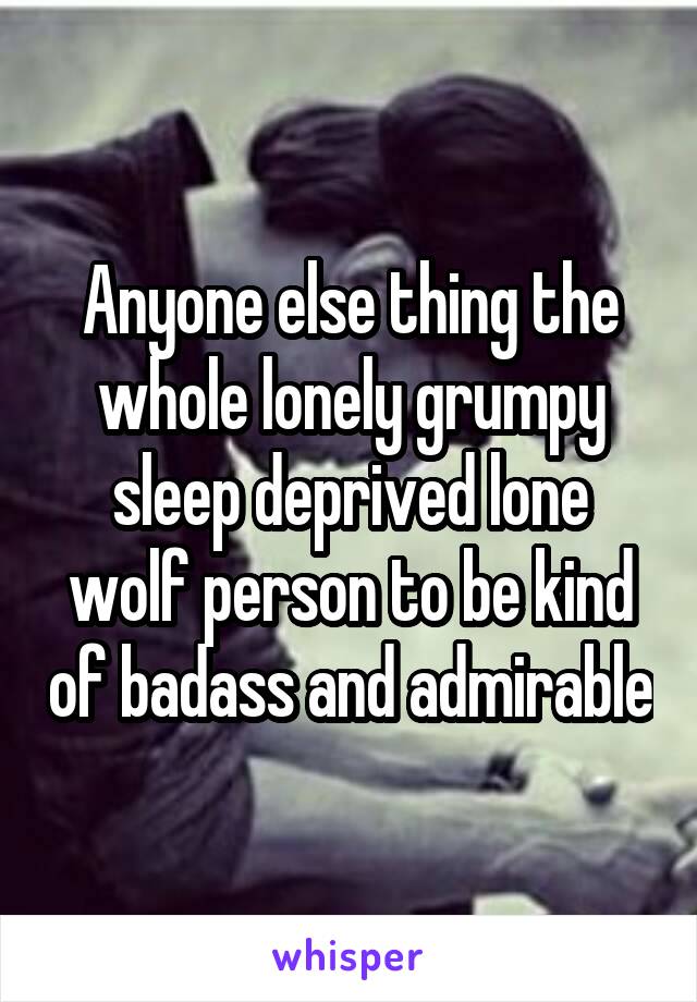 Anyone else thing the whole lonely grumpy sleep deprived lone wolf person to be kind of badass and admirable