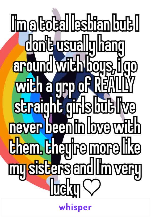 I'm a total lesbian but I don't usually hang around with boys, i go with a grp of REALLY straight girls but I've never been in love with them. they're more like my sisters and I'm very lucky ❤