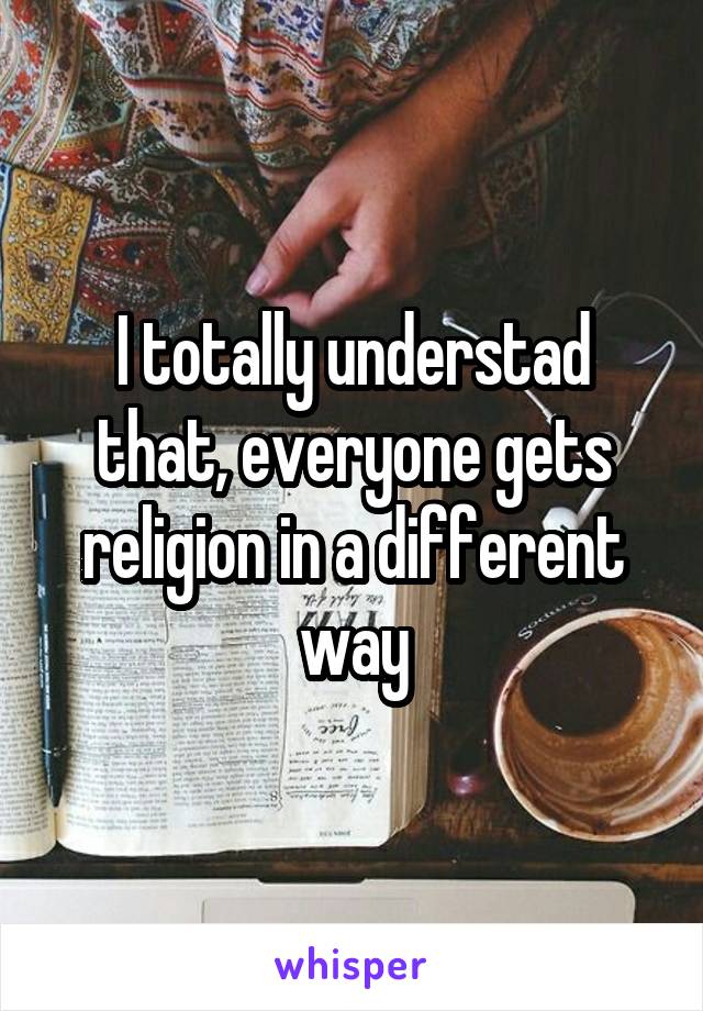 I totally understad that, everyone gets religion in a different way