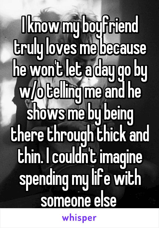 I know my boyfriend truly loves me because he won't let a day go by w/o telling me and he shows me by being there through thick and thin. I couldn't imagine spending my life with someone else 