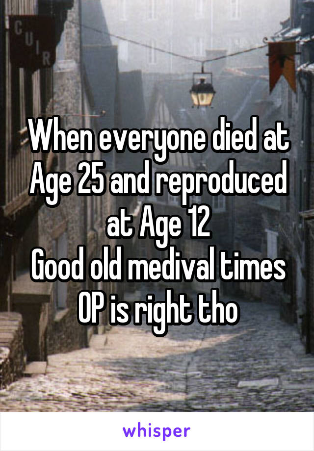 When everyone died at Age 25 and reproduced at Age 12
Good old medival times
OP is right tho