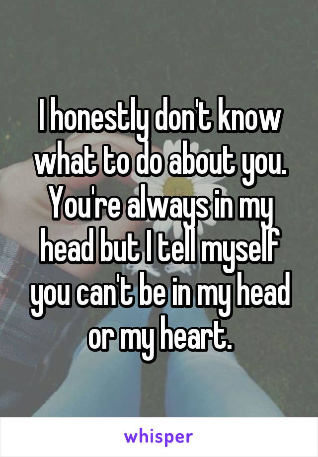 I honestly don't know what to do about you. You're always in my head but I tell myself you can't be in my head or my heart.