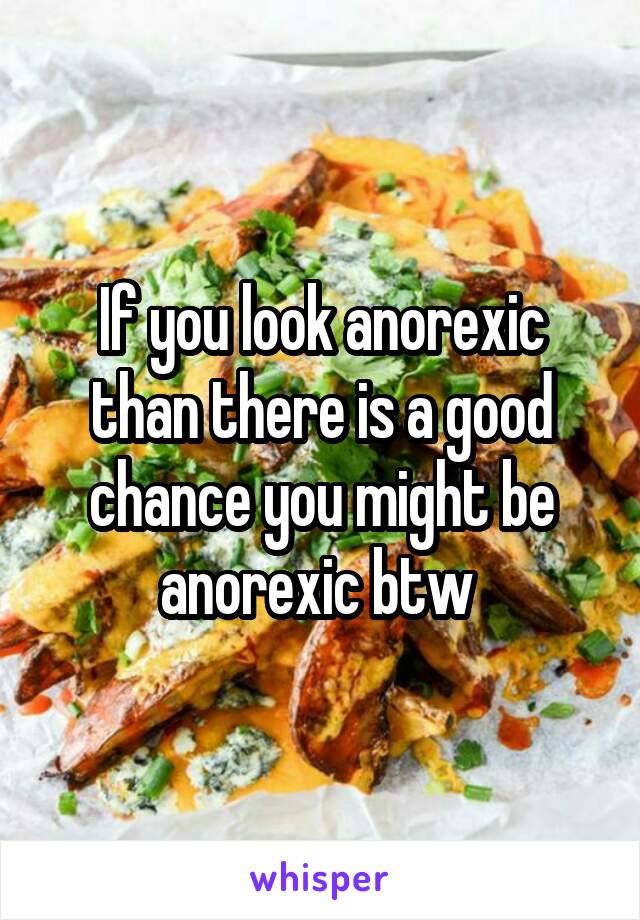 If you look anorexic than there is a good chance you might be anorexic btw 