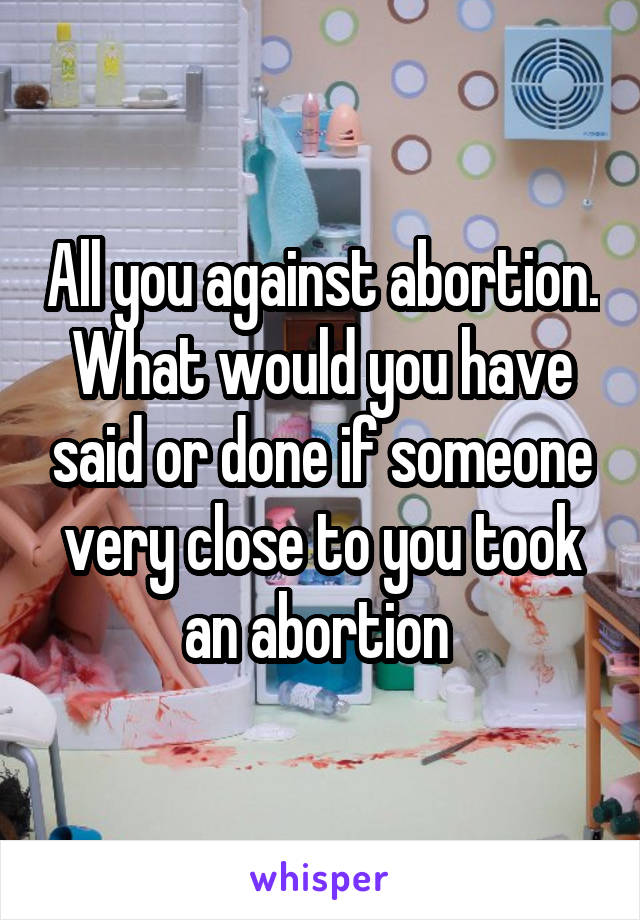 All you against abortion. What would you have said or done if someone very close to you took an abortion 