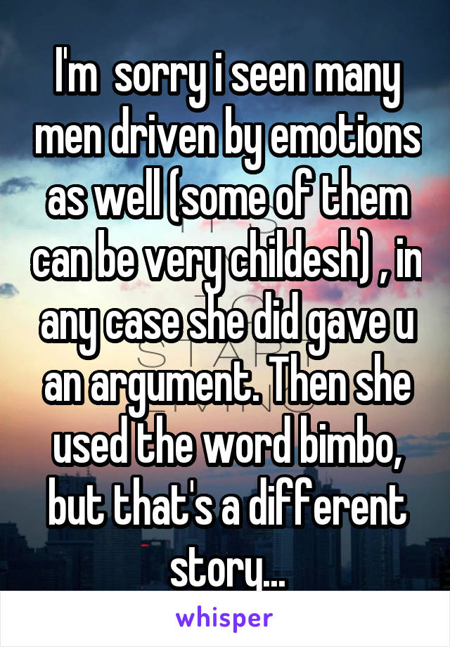 I'm  sorry i seen many men driven by emotions as well (some of them can be very childesh) , in any case she did gave u an argument. Then she used the word bimbo, but that's a different story...