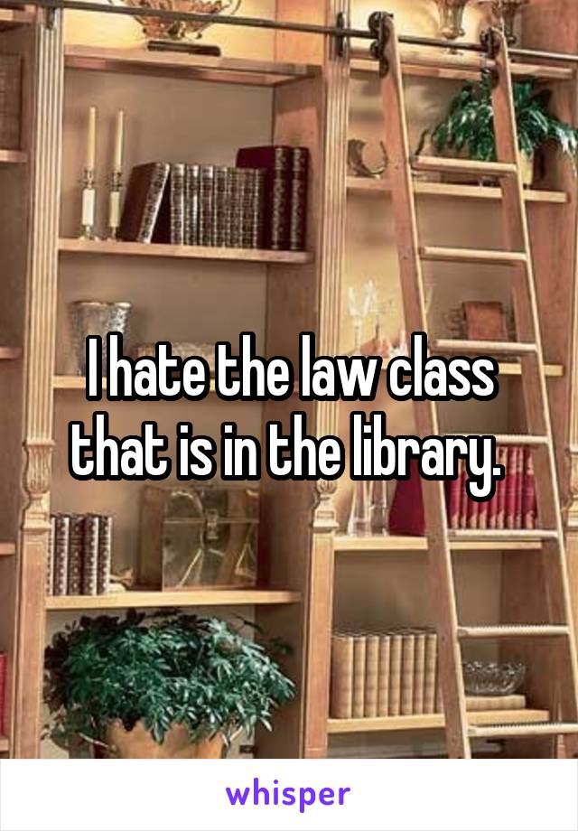 I hate the law class that is in the library. 