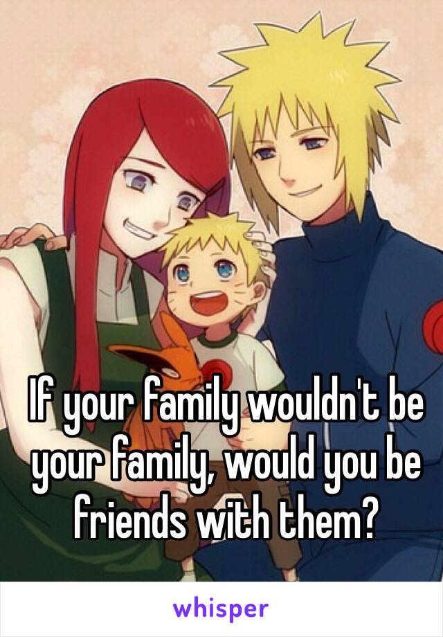 If your family wouldn't be your family, would you be friends with them?