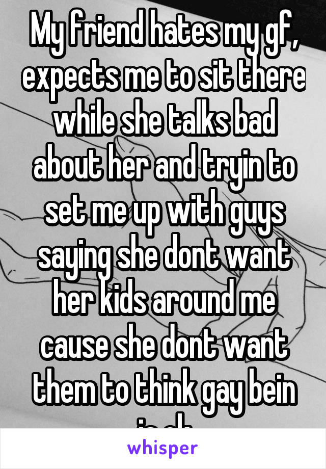 My friend hates my gf, expects me to sit there while she talks bad about her and tryin to set me up with guys saying she dont want her kids around me cause she dont want them to think gay bein is ok