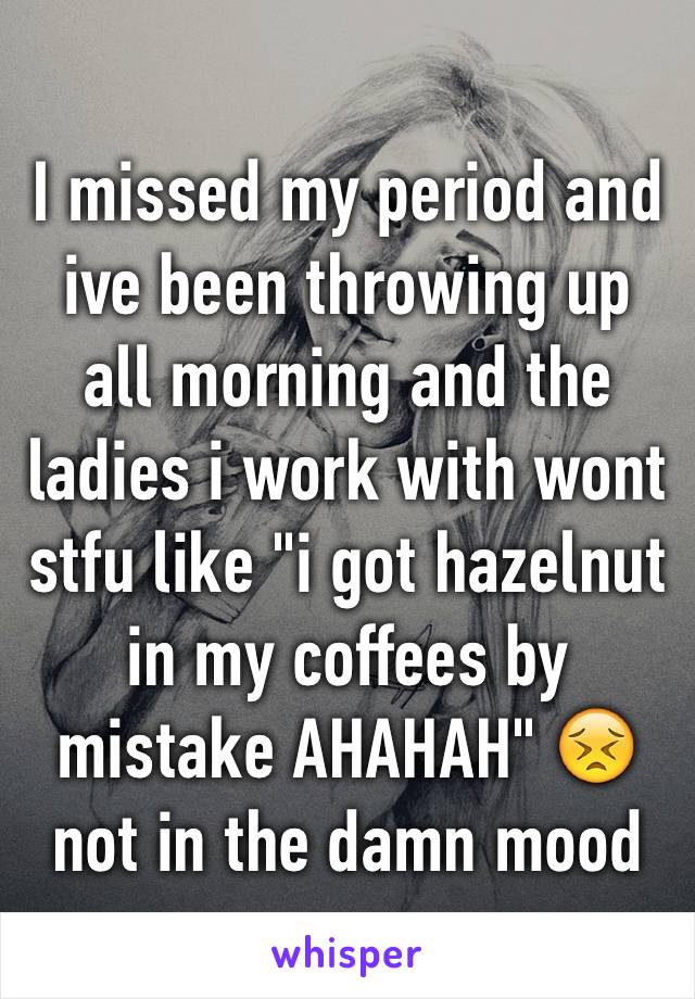 I missed my period and ive been throwing up all morning and the ladies i work with wont stfu like "i got hazelnut in my coffees by mistake AHAHAH" 😣not in the damn mood 