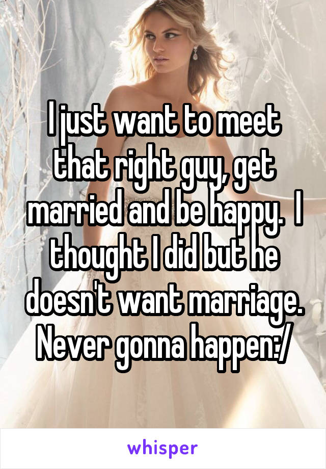 I just want to meet that right guy, get married and be happy.  I thought I did but he doesn't want marriage. Never gonna happen:/