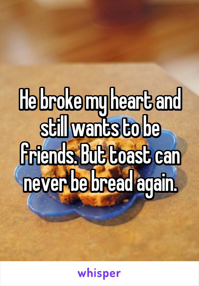 He broke my heart and still wants to be friends. But toast can never be bread again.