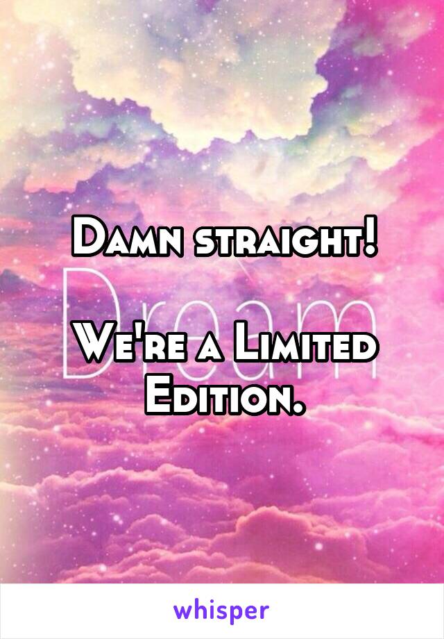 Damn straight!

We're a Limited Edition.