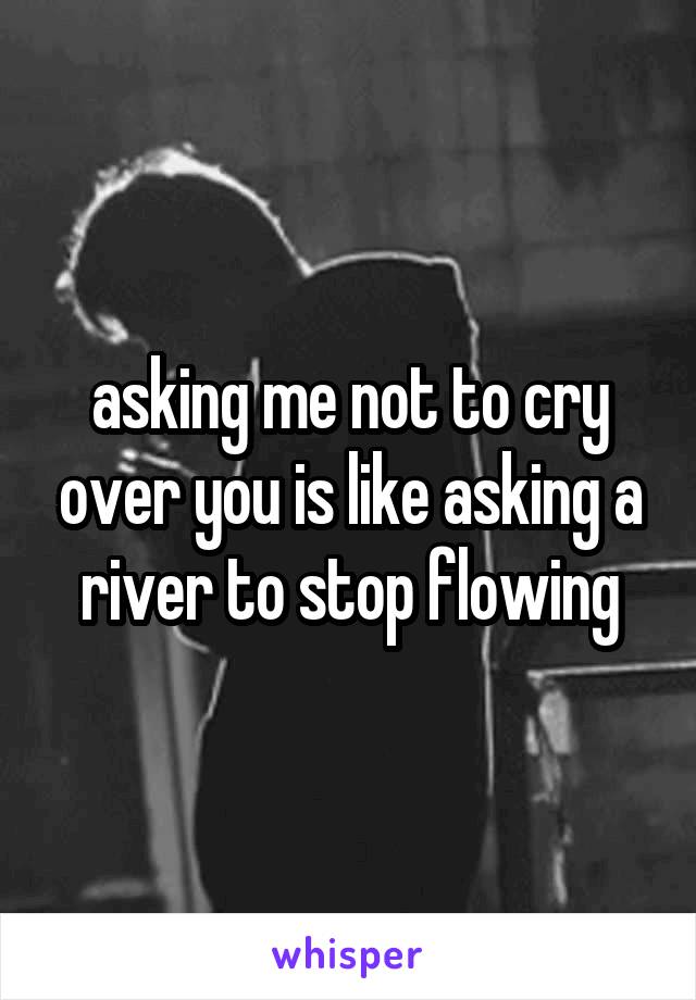 asking me not to cry over you is like asking a river to stop flowing