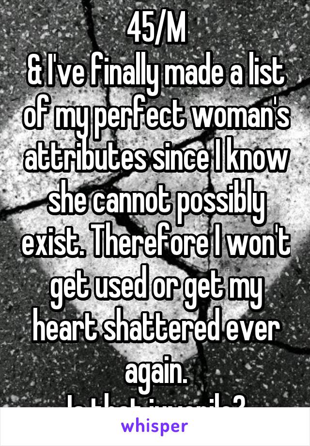 45/M
& I've finally made a list of my perfect woman's attributes since I know she cannot possibly exist. Therefore I won't get used or get my heart shattered ever again.
Is that juvenile?