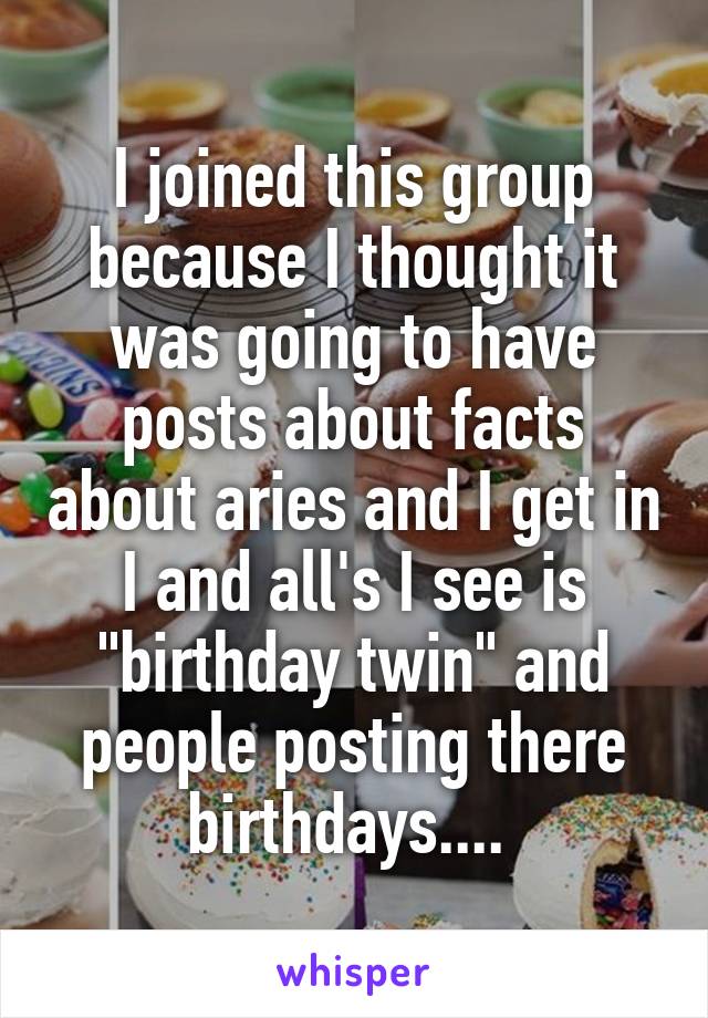 I joined this group because I thought it was going to have posts about facts about aries and I get in I and all's I see is "birthday twin" and people posting there birthdays.... 