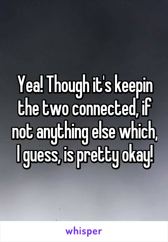 Yea! Though it's keepin the two connected, if not anything else which, I guess, is pretty okay!