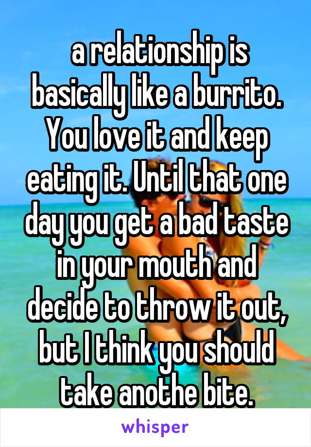  a relationship is basically like a burrito. You love it and keep eating it. Until that one day you get a bad taste in your mouth and decide to throw it out, but I think you should take anothe bite.