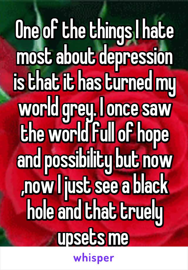 One of the things I hate most about depression is that it has turned my world grey. I once saw the world full of hope and possibility but now ,now I just see a black hole and that truely upsets me 