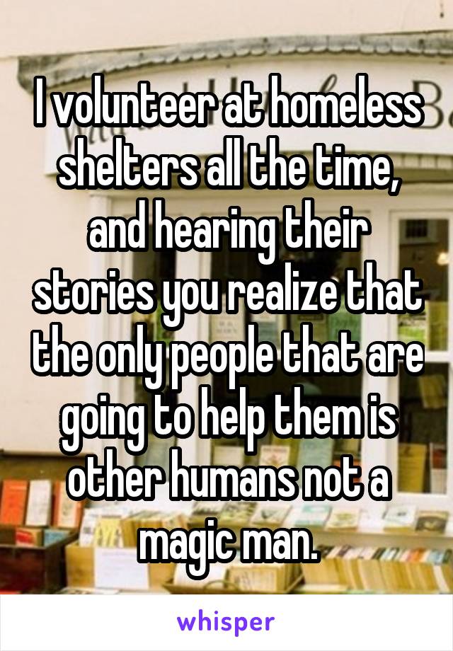 I volunteer at homeless shelters all the time, and hearing their stories you realize that the only people that are going to help them is other humans not a magic man.