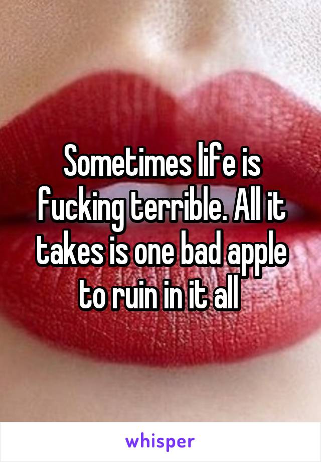 Sometimes life is fucking terrible. All it takes is one bad apple to ruin in it all 