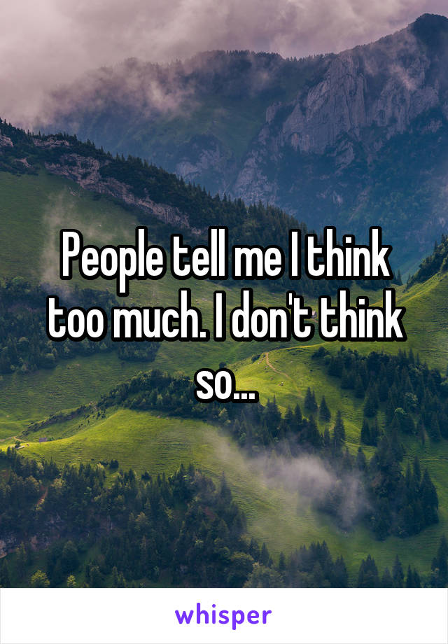 People tell me I think too much. I don't think so...