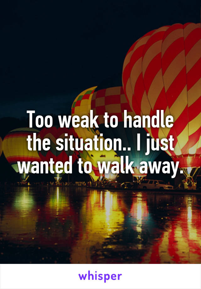 Too weak to handle the situation.. I just wanted to walk away.