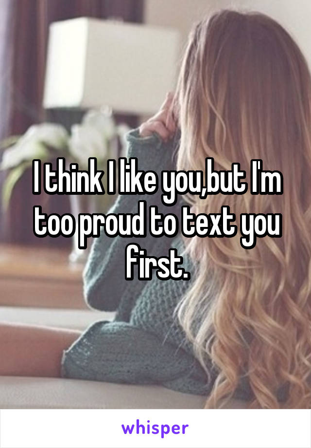 I think I like you,but I'm too proud to text you first.