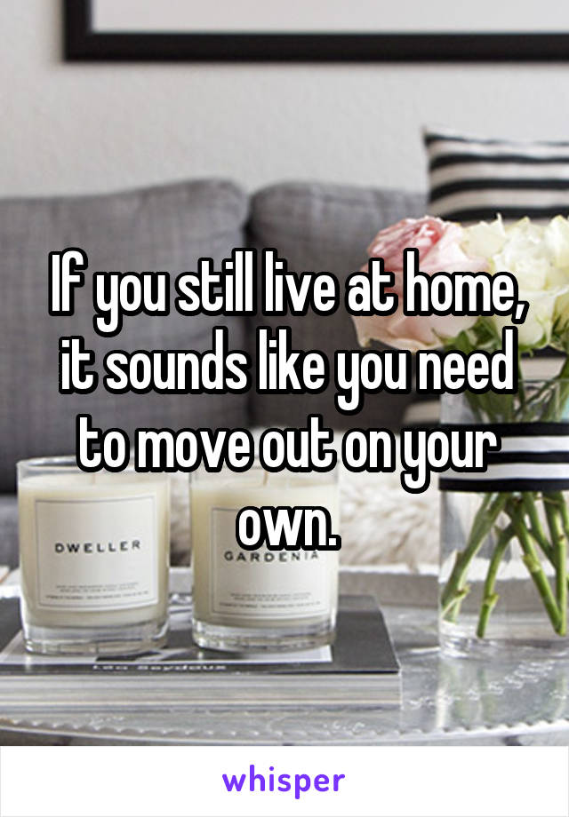 If you still live at home, it sounds like you need to move out on your own.