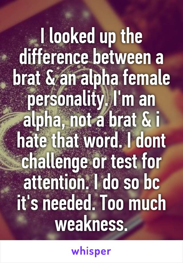 I looked up the difference between a brat & an alpha female personality. I'm an alpha, not a brat & i hate that word. I dont challenge or test for attention. I do so bc it's needed. Too much weakness.