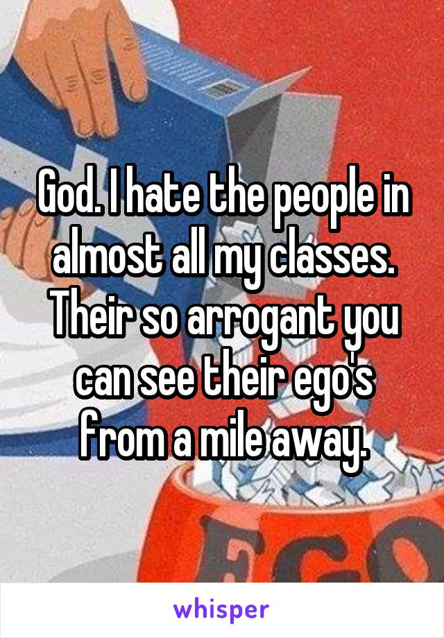 God. I hate the people in almost all my classes. Their so arrogant you can see their ego's from a mile away.