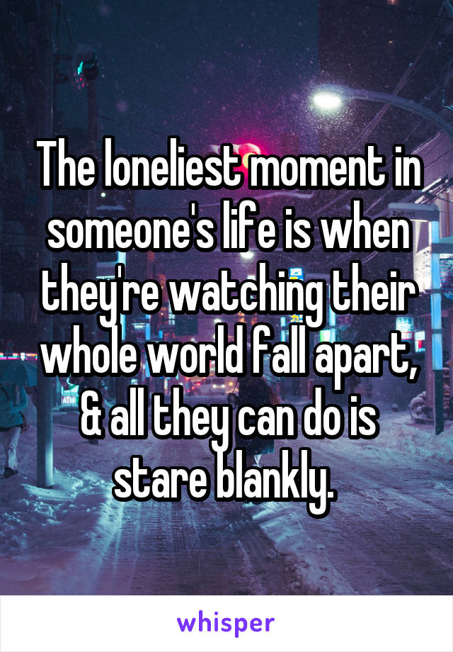 The loneliest moment in someone's life is when they're watching their whole world fall apart, & all they can do is stare blankly. 