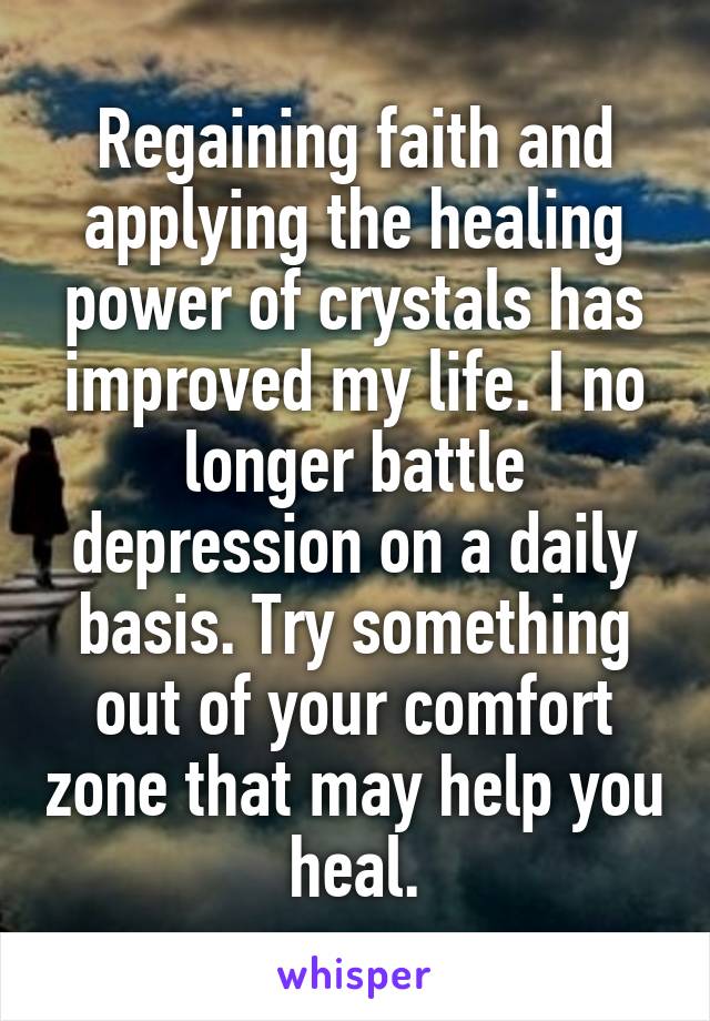 Regaining faith and applying the healing power of crystals has improved my life. I no longer battle depression on a daily basis. Try something out of your comfort zone that may help you heal.