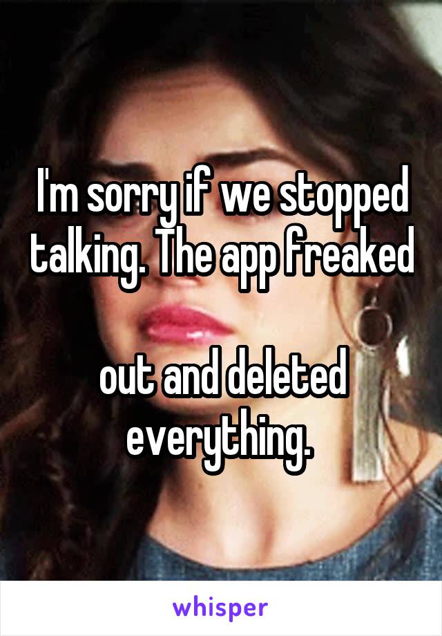 I'm sorry if we stopped talking. The app freaked  
out and deleted everything. 