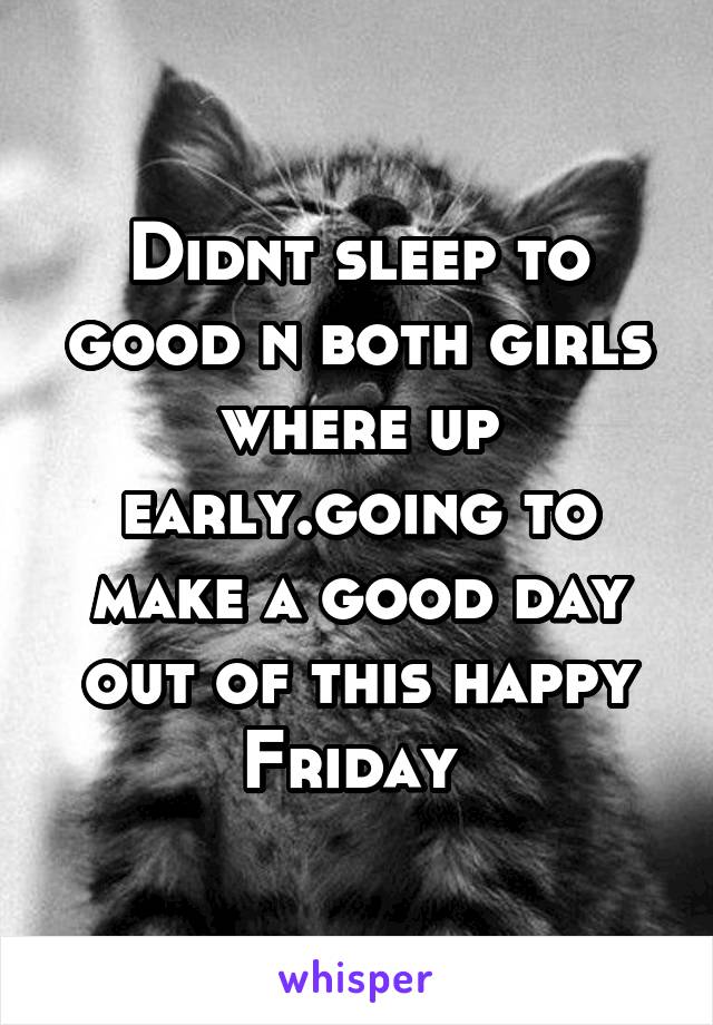 Didnt sleep to good n both girls where up early.going to make a good day out of this happy Friday 